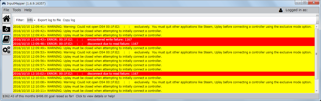 デュアルショック 4 コントローラーがうまく認識できなかったときに表示された Log のエラーメッセージ その2、WARNING: Warning: Could not open DS4 (MAC Address) exclusively. You must quit other applications like Steam, Uplay before connecting a controller using the exclusive mode option. Uplay must be closed when attempting to initially connect a controller. 原因は InputMapper と Uplay を同時に開いた状態でデュアルショック 4 コントローラーをつなげたため、あらかじめ InputMapper でデュアルショック 4 コントローラーを認識させておけば Uplay を起動してもおそらく問題ない、この問題が発生した場合はドライバ入れ直しが必要になる可能性が高い